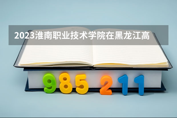2023淮南职业技术学院在黑龙江高考各专业计划招多少人
