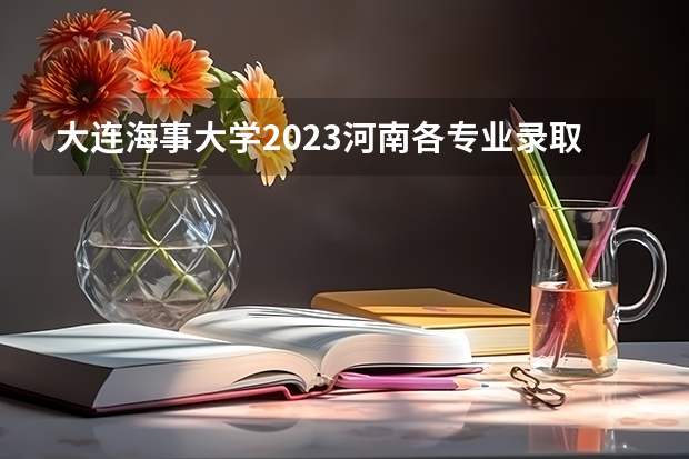 大连海事大学2023河南各专业录取分数线 2023年大学文科录取线